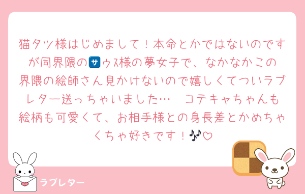 猫タツ様はじめまして！本命とかではないのですが同界隈の🈂️ゥｽ様の夢女子で、なかなかこの界隈の絵師さん見かけないので嬉しくてついラブレター送っちゃいました…❣️コテキャちゃんも絵柄も可愛くて、お相手様との身長差とかめちゃくちゃ好きです！🎶