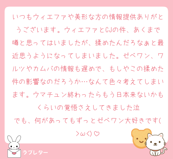 いつもウィエファや美形な方の情報提供ありがとうございます。ウィエファとCJの件、あくまで噂と思ってはいましたが、揉めたんだろなぁと最近思うようになってしまいました。ゼベワン、ワルツやカムバの情報も遅めで、もしやこの揉めた件の影響なのだろうか…なんて色々考えてしまいます。ウマチュン終わったらもう日本来ないかもくらいの覚悟さえしてきました泣
でも、何があってもずっとゼベワン大好きです(>ω<)