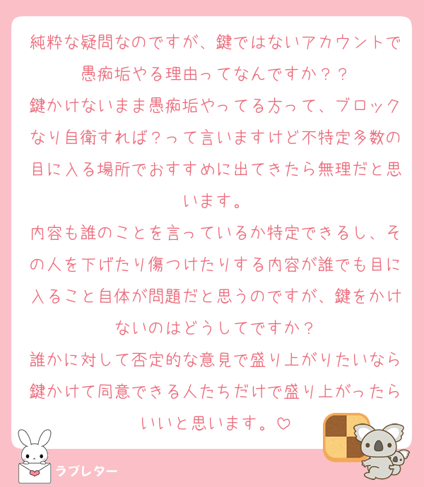 純粋な疑問なのですが、鍵ではないアカウントで愚痴垢やる理由ってなんですか？？
鍵かけないまま愚痴垢やってる方って、ブロックなり自衛すれば？って言いますけど不特定多数の目に入る場所でおすすめに出てきたら無理だと思います。
内容も誰のことを言っているか特定できるし、その人を下げたり傷つけたりする内容が誰でも目に入ること自体が問題だと思うのですが、鍵をかけないのはどうしてですか？
誰かに対して否定的な意見で盛り上がりたいなら鍵かけて同意できる人たちだけで盛り上がったらいいと思います。