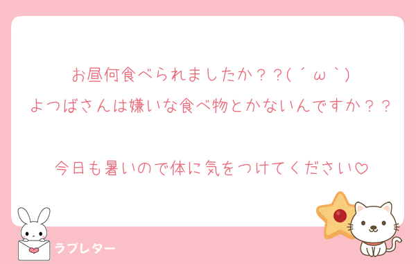 お昼何食べられましたか？？(´ω｀)
よつばさんは嫌いな食べ物とかないんですか？？
今日も暑いので体に気をつけてください
