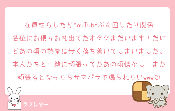 在庫枯らしたりYouTubeぶん回したり関係各位にお便りお礼出てたオタクまだいます！だけどあの頃の熱量は無く落ち着いてしまいました。本人たちと一緒に頑張ってたあの頃懐かし〜また頑張るとなったらサマパラで煽られたいwww