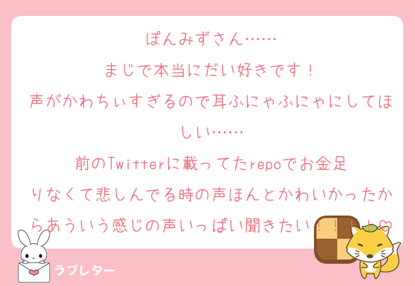 ぽんみずさん……
まじで本当にだい好きです！
声がかわちぃすぎるので耳ふにゃふにゃにしてほしい……
前のTwitterに載ってたrepoでお金足りなくて悲しんでる時の声ほんとかわいかったからあういう感じの声いっぱい聞きたい！！！！