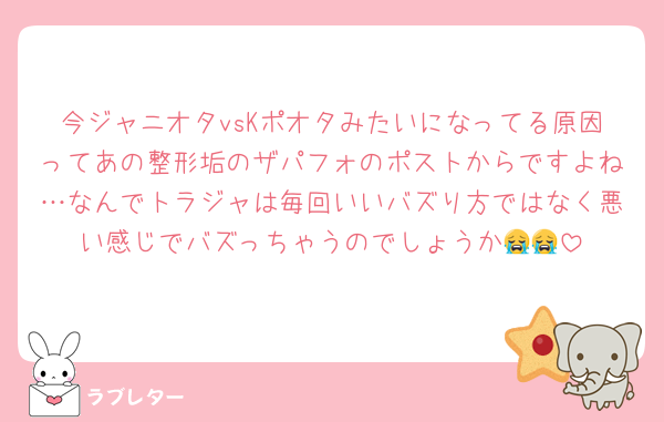 今ジャニオタvsKポオタみたいになってる原因ってあの整形垢のザパフォのポストからですよね…なんでトラジャは毎回いいバズり方ではなく悪い感じでバズっちゃうのでしょうか😭😭