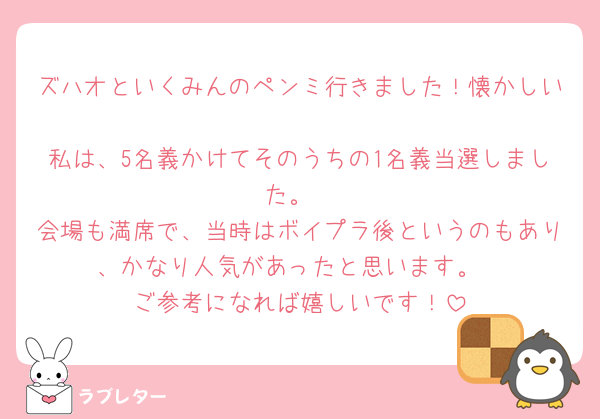 ズハオといくみんのペンミ行きました！懐かしい🥲
私は、5名義かけてそのうちの1名義当選しました。
会場も満席で、当時はボイプラ後というのもあり、かなり人気があったと思います。
ご参考になれば嬉しいです！