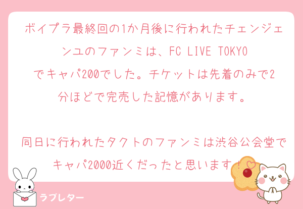 ボイプラ最終回の1か月後に行われたチェンジェンユのファンミは、FC LIVE TOKYOでキャパ200でした。チケットは先着のみで2分ほどで完売した記憶があります。

同日に行われたタクトのファンミは渋谷公会堂でキャパ2000近くだったと思います！
