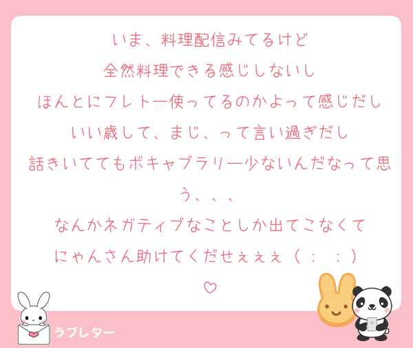 いま、料理配信みてるけど
全然料理できる感じしないし
ほんとにフレトー使ってるのかよって感じだし
いい歳して、まじ、って言い過ぎだし
話きいててもボキャブラリー少ないんだなって思う、、、
なんかネガティブなことしか出てこなくて
にゃんさん助けてくだせぇぇぇ（ ;  ; ）