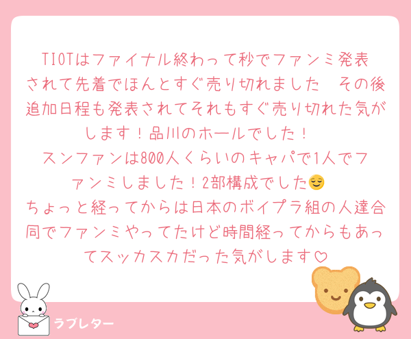 TIOTはファイナル終わって秒でファンミ発表されて先着でほんとすぐ売り切れました🥹その後追加日程も発表されてそれもすぐ売り切れた気がします！品川のホールでした！
スンファンは800人くらいのキャパで1人でファンミしました！2部構成でした😌
ちょっと経ってからは日本のボイプラ組の人達合同でファンミやってたけど時間経ってからもあってスッカスカだった気がします