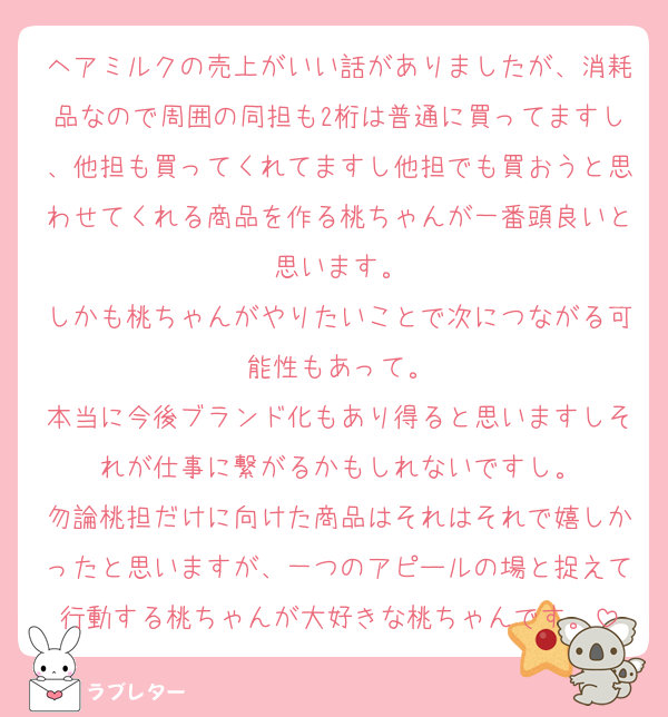 ヘアミルクの売上がいい話がありましたが、消耗品なので周囲の同担も2桁は普通に買ってますし、他担も買ってくれてますし他担でも買おうと思わせてくれる商品を作る桃ちゃんが一番頭良いと思います。
しかも桃ちゃんがやりたいことで次につながる可能性もあって。
本当に今後ブランド化もあり得ると思いますしそれが仕事に繋がるかもしれないですし。
勿論桃担だけに向けた商品はそれはそれで嬉しかったと思いますが、一つのアピールの場と捉えて行動する桃ちゃんが大好きな桃ちゃんです。