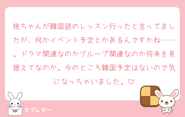 桃ちゃんが韓国語のレッスン行ったと言ってましたが、何かイベント予定とかあるんですかね……。ドラマ関連なのかグループ関連なのか将来を見据えてなのか。今のところ韓国予定はないので気になっちゃいました。