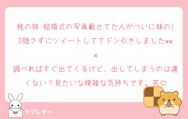 桃の妹 結婚式の写真載せてた人がついに妹のID隠さずにツイートしててドン引きしましたwww
調べればすぐ出てくるけど、出してしまうのは違くない？見たいな複雑な気持ちです。笑