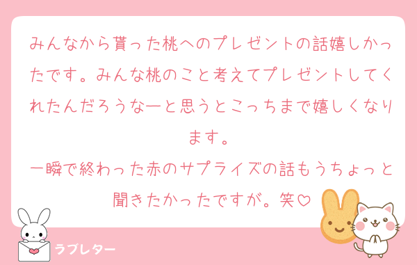 みんなから貰った桃へのプレゼントの話嬉しかったです。みんな桃のこと考えてプレゼントしてくれたんだろうなーと思うとこっちまで嬉しくなります。
一瞬で終わった赤のサプライズの話もうちょっと聞きたかったですが。笑