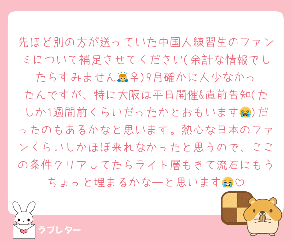 先ほど別の方が送っていた中国人練習生のファンミについて補足させてください(余計な情報でしたらすみません🙇‍♀️)9月確かに人少なかったんですが、特に大阪は平日開催&直前告知(たしか1週間前くらいだったかとおもいます😭)だったのもあるかなと思います。熱心な日本のファンくらいしかほぼ来れなかったと思うので、ここの条件クリアしてたらライト層もきて流石にもうちょっと埋まるかなーと思います😭