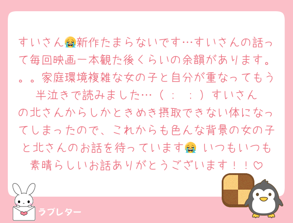 すいさん😭新作たまらないです…すいさんの話って毎回映画一本観た後くらいの余韻があります。。。家庭環境複雑な女の子と自分が重なってもう半泣きで読みました…（ ;  ; ）すいさんの北さんからしかときめき摂取できない体になってしまったので、これからも色んな背景の女の子と北さんのお話を待っています😭♡いつもいつも素晴らしいお話ありがとうございます！！