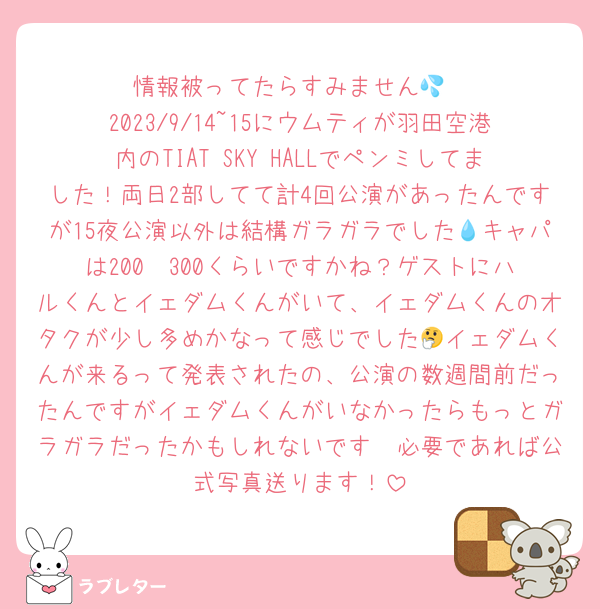 情報被ってたらすみません💦
2023/9/14~15にウムティが羽田空港内のTIAT SKY HALLでペンミしてました！両日2部してて計4回公演があったんですが15夜公演以外は結構ガラガラでした💧キャパは200〜300くらいですかね？‬ゲストにハルくんとイェダムくんがいて、イェダムくんのオタクが少し多めかなって感じでした🤔イェダムくんが来るって発表されたの、公演の数週間前だったんですがイェダムくんがいなかったらもっとガラガラだったかもしれないです🥺必要であれば公式写真送ります！