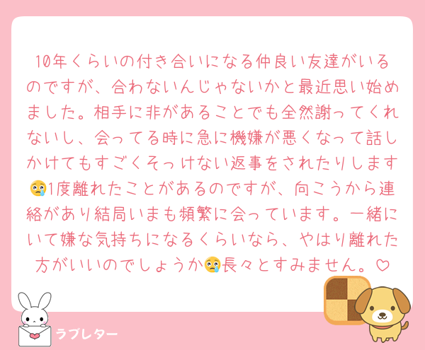 10年くらいの付き合いになる仲良い友達がいるのですが、合わないんじゃないかと最近思い始めました。相手に非があることでも全然謝ってくれないし、会ってる時に急に機嫌が悪くなって話しかけてもすごくそっけない返事をされたりします😢1度離れたことがあるのですが、向こうから連絡があり結局いまも頻繁に会っています。一緒にいて嫌な気持ちになるくらいなら、やはり離れた方がいいのでしょうか😢長々とすみません。
