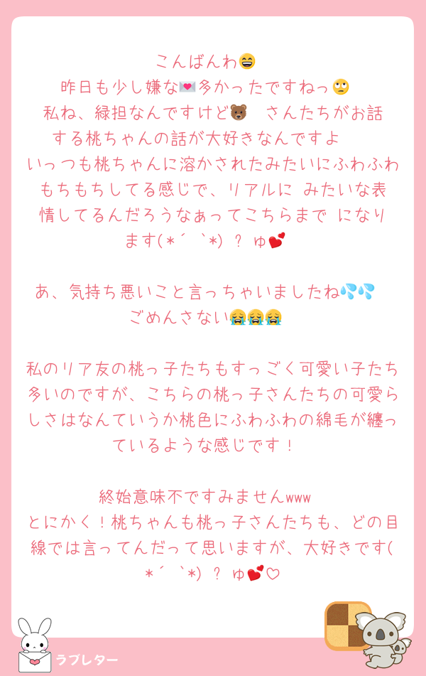 こんばんわ😄
昨日も少し嫌な💌多かったですねっ🙄
私ね、緑担なんですけど🐻‍❄️さんたちがお話する桃ちゃんの話が大好きなんですよ‪🫶
いっつも桃ちゃんに溶かされたみたいにふわふわもちもちしてる感じで、リアルに☺️みたいな表情してるんだろうなぁってこちらまで☺️になります(*´³`*) ㄘゅ💕

あ、気持ち悪いこと言っちゃいましたね💦💦
ごめんさない😭😭😭

私のリア友の桃っ子たちもすっごく可愛い子たち多いのですが、こちらの桃っ子さんたちの可愛らしさはなんていうか桃色にふわふわの綿毛が纏っているような感じです！

終始意味不ですみませんwww
とにかく！桃ちゃんも桃っ子さんたちも、どの目線では言ってんだって思いますが、大好きです(*´³`*) ㄘゅ💕