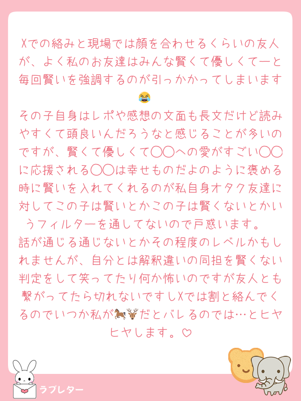 Xでの絡みと現場では顔を合わせるくらいの友人が、よく私のお友達はみんな賢くて優しくてーと毎回賢いを強調するのが引っかかってしまいます😂
その子自身はレポや感想の文面も長文だけど読みやすくて頭良いんだろうなと感じることが多いのですが、賢くて優しくて◯◯への愛がすごい◯◯に応援される◯◯は幸せものだよのように褒める時に賢いを入れてくれるのが私自身オタク友達に対してこの子は賢いとかこの子は賢くないとかいうフィルターを通してないので戸惑います。
話が通じる通じないとかその程度のレベルかもしれませんが、自分とは解釈違いの同担を賢くない判定をして笑ってたり何か怖いのですが友人とも繋がってたら切れないですしXでは割と絡んでくるのでいつか私が🐎🦌だとバレるのでは…とヒヤヒヤします。