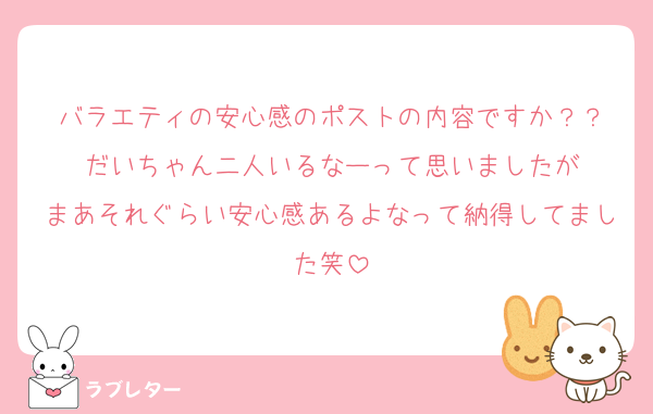 バラエティの安心感のポストの内容ですか？？
だいちゃん二人いるなーって思いましたが
まあそれぐらい安心感あるよなって納得してました笑
