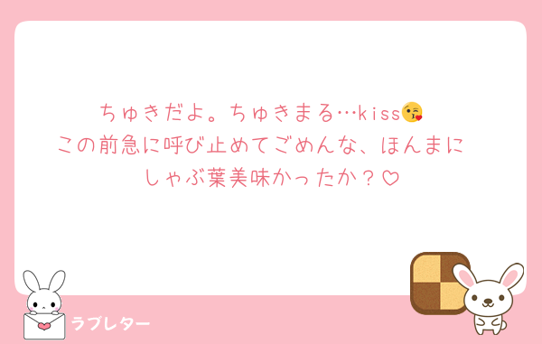 ちゅきだよ。ちゅきまる…kiss😘
この前急に呼び止めてごめんな、ほんまに
しゃぶ葉美味かったか？