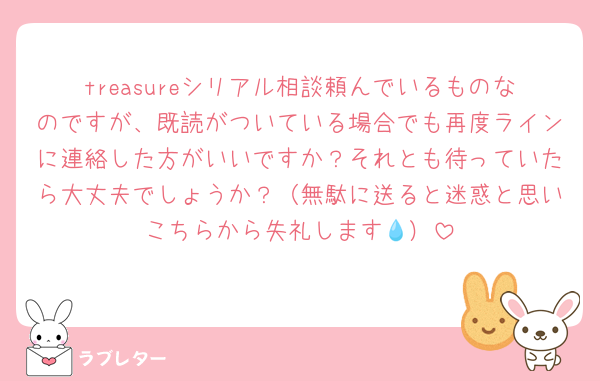 treasureシリアル相談頼んでいるものなのですが、既読がついている場合でも再度ラインに連絡した方がいいですか？それとも待っていたら大丈夫でしょうか？（無駄に送ると迷惑と思いこちらから失礼します💧）