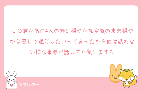 ＪＯ君があの4人の時は穏やかな空気のまま穏やかな感じで過ごしたいって言ったから他は誘わない様な事赤が話してた気します