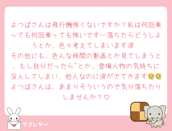 よつばさんは飛行機怖くないですか？私は何回乗っても何回乗っても怖いです…落ちたらどうしようとか、色々考えてしまいます涙
その他にも、色んな時間の動画とか見てしまうと、もし自分だったら~とか、登場人物の気持ちに没入してしまい、他人なのに涙がでてきます😢😢よつばさんは、あまりそういうので気分落ちたりしませんか？