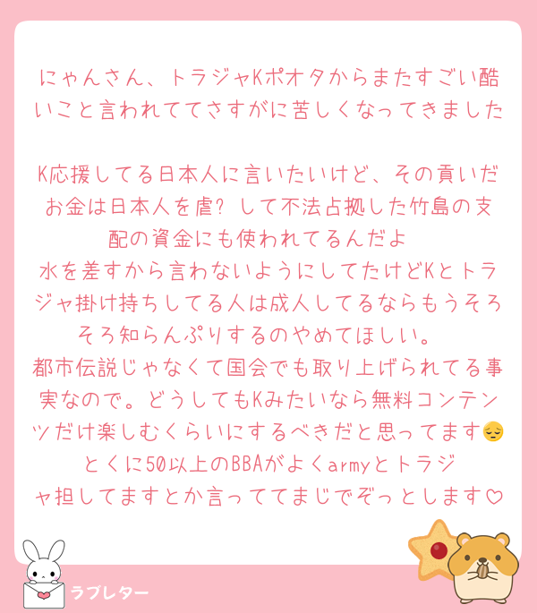 にゃんさん、トラジャKポオタからまたすごい酷いこと言われててさすがに苦しくなってきました
K応援してる日本人に言いたいけど、その貢いだお金は日本人を虐⚪︎して不法占拠した竹島の支配の資金にも使われてるんだよ
水を差すから言わないようにしてたけどKとトラジャ掛け持ちしてる人は成人してるならもうそろそろ知らんぷりするのやめてほしい。
都市伝説じゃなくて国会でも取り上げられてる事実なので。どうしてもKみたいなら無料コンテンツだけ楽しむくらいにするべきだと思ってます😔とくに50以上のBBAがよくarmyとトラジャ担してますとか言っててまじでぞっとします