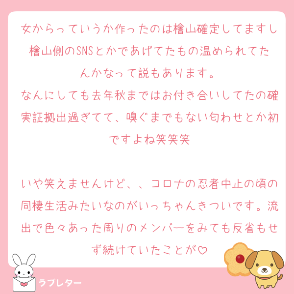 女からっていうか作ったのは檜山確定してますし檜山側のSNSとかであげてたもの温められてたんかなって説もあります。
なんにしても去年秋まではお付き合いしてたの確実証拠出過ぎてて、嗅ぐまでもない匂わせとか初ですよね笑笑笑

いや笑えませんけど、、コロナの忍者中止の頃の同棲生活みたいなのがいっちゃんきついです。流出で色々あった周りのメンバーをみても反省もせず続けていたことが