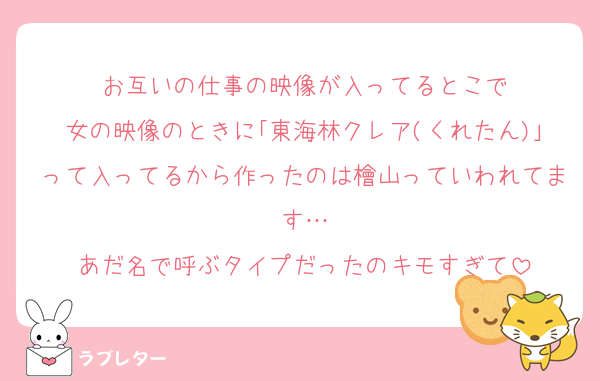 お互いの仕事の映像が入ってるとこで
女の映像のときに｢東海林クレア(くれたん)｣って入ってるから作ったのは檜山っていわれてます…
あだ名で呼ぶタイプだったのキモすぎて