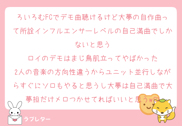 ろいろむFCでデモ曲聴けるけど大夢の自作曲って所詮インフルエンサーレベルの自己満曲でしかないと思う
ロイのデモはまじ鳥肌立ってやばかった
2人の音楽の方向性違うからユニット並行しながらすぐにソロもやると思うし大夢は自己満曲で大夢担だけメロつかせてればいいと思うw