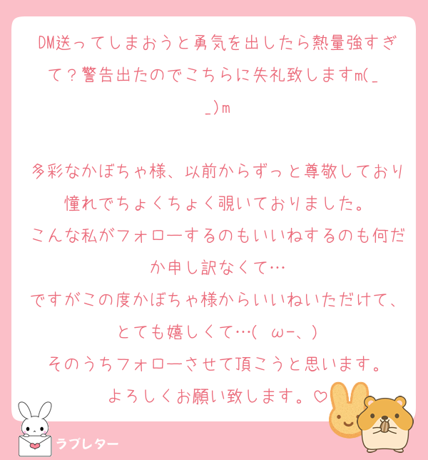 DM送ってしまおうと勇気を出したら熱量強すぎて？警告出たのでこちらに失礼致しますm(_ _)m

多彩なかぼちゃ様、以前からずっと尊敬しており憧れでちょくちょく覗いておりました。
こんな私がフォローするのもいいねするのも何だか申し訳なくて…
ですがこの度かぼちゃ様からいいねいただけて、とても嬉しくて…( ω-、)
そのうちフォローさせて頂こうと思います。
よろしくお願い致します。