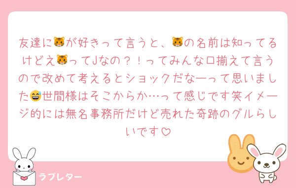 友達に🐯が好きって言うと、🐯の名前は知ってるけどえ🐯ってJなの？！ってみんな口揃えて言うので改めて考えるとショックだなーって思いました😅世間様はそこからか…って感じです笑イメージ的には無名事務所だけど売れた奇跡のグルらしいです