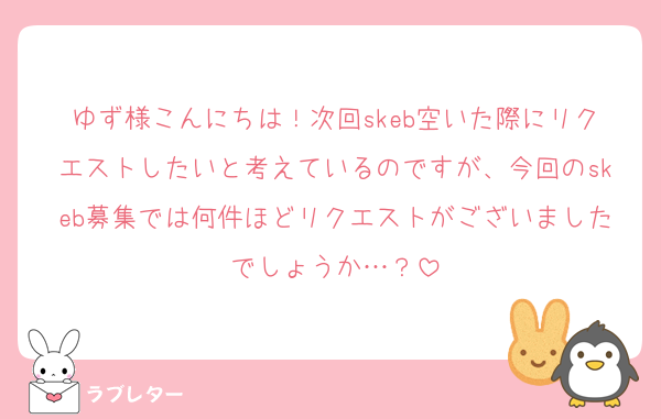 ゆず様こんにちは！次回skeb空いた際にリクエストしたいと考えているのですが、今回のskeb募集では何件ほどリクエストがございましたでしょうか…？