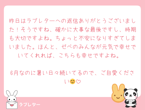 昨日はラブレターへの返信ありがとうございました！そうですね、確かに大事な最後ですし、時期も大切ですよね。ちょっと不安になりすぎてしまいました。ほんと、ゼベのみんなが元気で幸せでいてくれれば、こちらも幸せですよね。

6月なのに暑い日々続いてるので、ご自愛ください😊