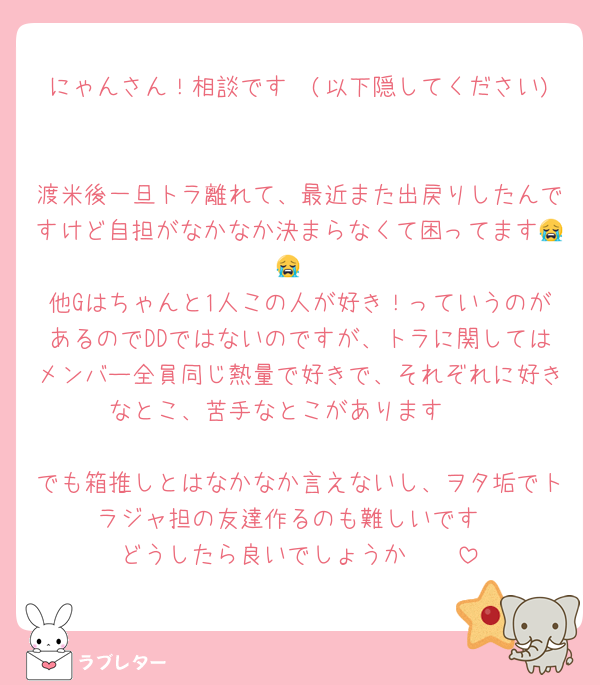 にゃんさん！相談です🥲(以下隠してください)

渡米後一旦トラ離れて、最近また出戻りしたんですけど自担がなかなか決まらなくて困ってます😭😭
他Gはちゃんと1人この人が好き！っていうのがあるのでDDではないのですが、トラに関してはメンバー全員同じ熱量で好きで、それぞれに好きなとこ、苦手なとこがあります🥲

でも箱推しとはなかなか言えないし、ヲタ垢でトラジャ担の友達作るのも難しいです
どうしたら良いでしょうか🥲🥲
