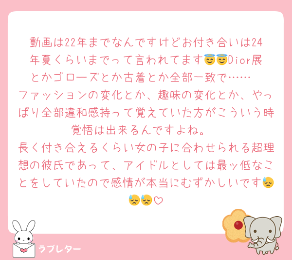 動画は22年までなんですけどお付き合いは24年夏くらいまでって言われてます😇😇Dior展とかゴローズとか古着とか全部一致で……
ファッションの変化とか、趣味の変化とか、やっぱり全部違和感持って覚えていた方がこういう時覚悟は出来るんですよね。
長く付き合えるくらい女の子に合わせられる超理想の彼氏であって、アイドルとしては最ッ低なことをしていたので感情が本当にむずかしいです😓😓😓