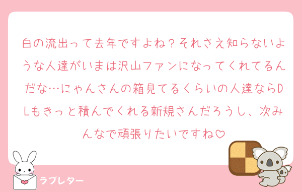 白の流出って去年ですよね？それさえ知らないような人達がいまは沢山ファンになってくれてるんだな…にゃんさんの箱見てるくらいの人達ならDLもきっと積んでくれる新規さんだろうし、次みんなで頑張りたいですね