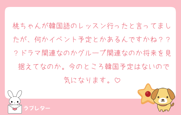 桃ちゃんが韓国語のレッスン行ったと言ってましたが、何かイベント予定とかあるんですかね？？？ドラマ関連なのかグループ関連なのか将来を見 据えてなのか。今のところ韓国予定はないので気になります。