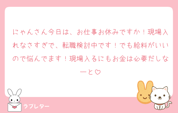 にゃんさん今日は、お仕事お休みですか！現場入れなさすぎで、転職検討中です！でも給料がいいので悩んでます！現場入るにもお金は必要だしなーと