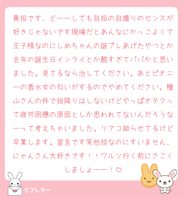 黄担です、どーーしても自担の自撮りのセンスが好きじゃないです現場だとあんなにかっこよくて王子様なのにしめちゃんの誕プレあげたやつとか去年の誕生日インライとか酷すぎてパパかと思いました。見てるなら治してください。あとピオニーの香水女の匂いがするのでやめてください。檜山さんの件で担降りはしないけどやっぱオタクって疲労困憊の原因としか思われてないんだろうなーって考えちゃいました。リアコ拗らせてるけど卒業します。宣言です笑他担なのにすいません、にゃんさん大好きです！！ワルツ行く前にさこくしましょーー！