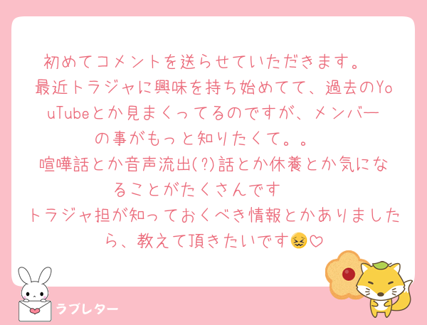 初めてコメントを送らせていただきます。
最近トラジャに興味を持ち始めてて、過去のYouTubeとか見まくってるのですが、メンバーの事がもっと知りたくて。。
喧嘩話とか音声流出(?)話とか休養とか気になることがたくさんです🫣
トラジャ担が知っておくべき情報とかありましたら、教えて頂きたいです😖