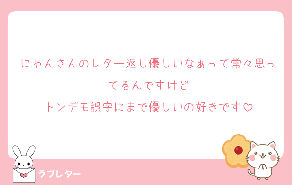 にゃんさんのレター返し優しいなぁって常々思ってるんですけど
トンデモ誤字にまで優しいの好きです