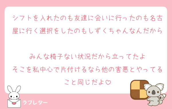 シフトを入れたのも友達に会いに行ったのも名古屋に行く選択をしたのもしずくちゃんなんだから
みんな椅子ない状況だから立ってたよ
そこを私中心で片付けるなら他の害悪とやってること同じだよ