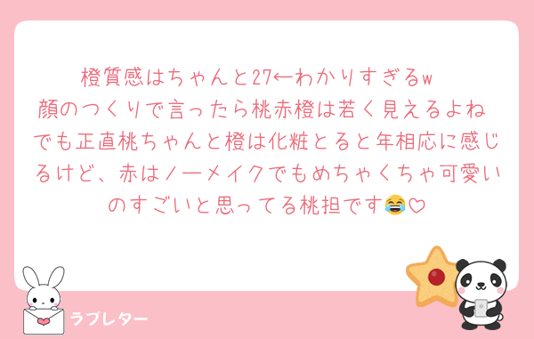橙質感はちゃんと27←わかりすぎるw
顔のつくりで言ったら桃赤橙は若く見えるよね でも正直桃ちゃんと橙は化粧とると年相応に感じるけど、赤はノーメイクでもめちゃくちゃ可愛いのすごいと思ってる桃担です😂