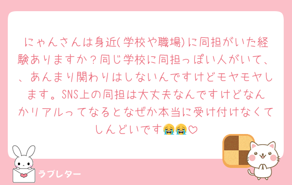 にゃんさんは身近(学校や職場)に同担がいた経験ありますか？同じ学校に同担っぽい人がいて、、あんまり関わりはしないんですけどモヤモヤします。SNS上の同担は大丈夫なんですけどなんかリアルってなるとなぜか本当に受け付けなくてしんどいです😭😭