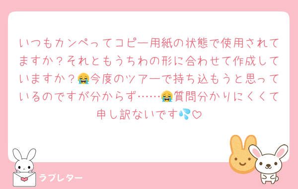 いつもカンペってコピー用紙の状態で使用されてますか？それともうちわの形に合わせて作成していますか？😭今度のツアーで持ち込もうと思っているのですが分からず……😭質問分かりにくくて申し訳ないです💦