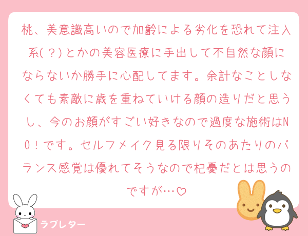 桃、美意識高いので加齢による劣化を恐れて注入系(？)とかの美容医療に手出して不自然な顔にならないか勝手に心配してます。余計なことしなくても素敵に歳を重ねていける顔の造りだと思うし、今のお顔がすごい好きなので過度な施術はNO！です。セルフメイク見る限りそのあたりのバランス感覚は優れてそうなので杞憂だとは思うのですが…