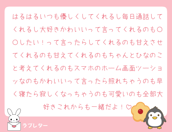 はるはるいつも優しくしてくれるし毎日通話してくれるし大好きかわいいって言ってくれるのも〇〇したい！って言ったらしてくれるのも甘えさせてくれるのも甘えてくれるのもちゃんとひなのこと考えてくれるのもスマホのホーム画面ツーショッなのもかわいいって言ったら照れちゃうのも早く寝たら寂しくなっちゃうのも可愛いのも全部大好きこれからも一緒だよ！
