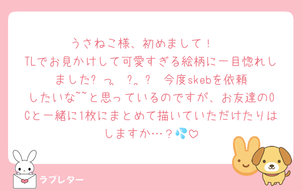 うさねこ様、初めまして！♡
TLでお見かけして可愛すぎる絵柄に一目惚れしましたᐡっ ̫ ᴗ ̳ᐡ 今度skebを依頼したいな~~と思っているのですが、お友達のOCと一緒に1枚にまとめて描いていただけたりはしますか…？💦