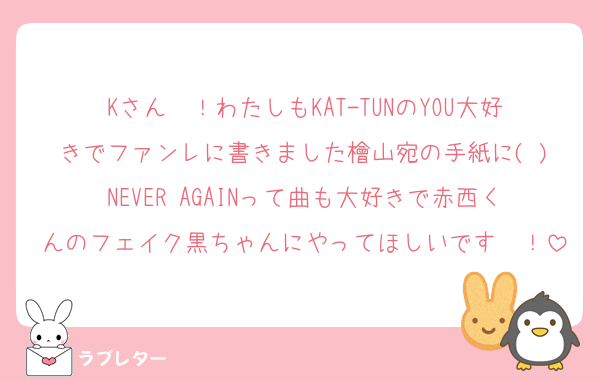 Kさん〜！わたしもKAT-TUNのYOU大好きでファンレに書きました檜山宛の手紙に( )NEVER AGAINって曲も大好きで赤西くんのフェイク黒ちゃんにやってほしいです〜！